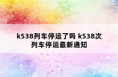 k538列车停运了吗 k538次列车停运最新通知